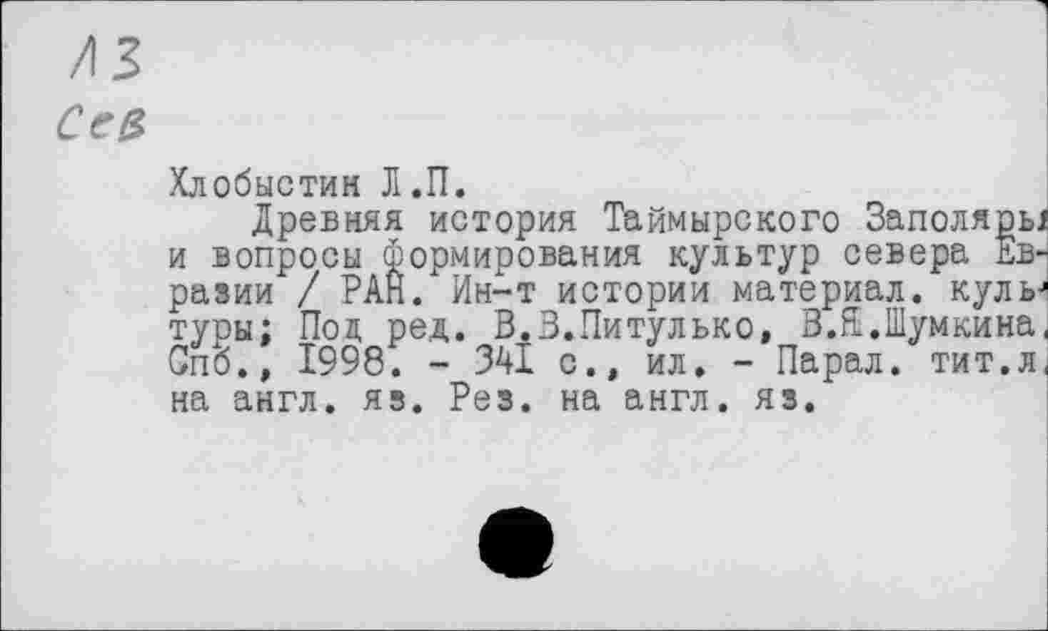 ﻿/ІЗ
Cea
Хлобыстин Л.П.
Древняя история Таймырского Заполярь. и вопросы формирования культур севера Евразии / РАН. Ин-т истории материал, куль туры; Под ред. В.З.Питулько, З.Е.Шумкина Спб., 1998. - 341 с.» ил. - Парал. тит.л на англ. яз. Рез. на англ. яз.